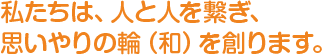 私たちは、人と人を繋ぎ、思いやりの輪（和）を創ります。