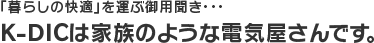 「暮らしの快適」を運ぶ御用聞き…K-DICは家族のような電気屋さんです。