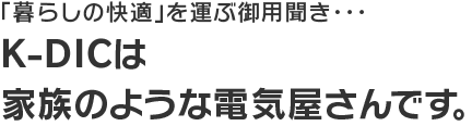 「暮らしの快適」を運ぶ御用聞き…K-DICは家族のような電気屋さんです。